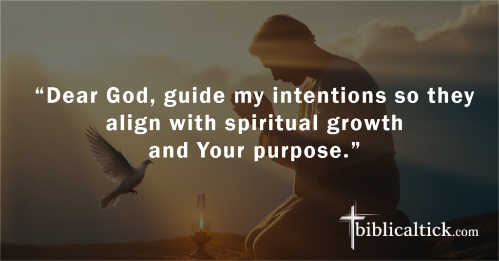 Prayer 14
“Dear God, guide my intentions so they align with spiritual growth and Your purpose.”