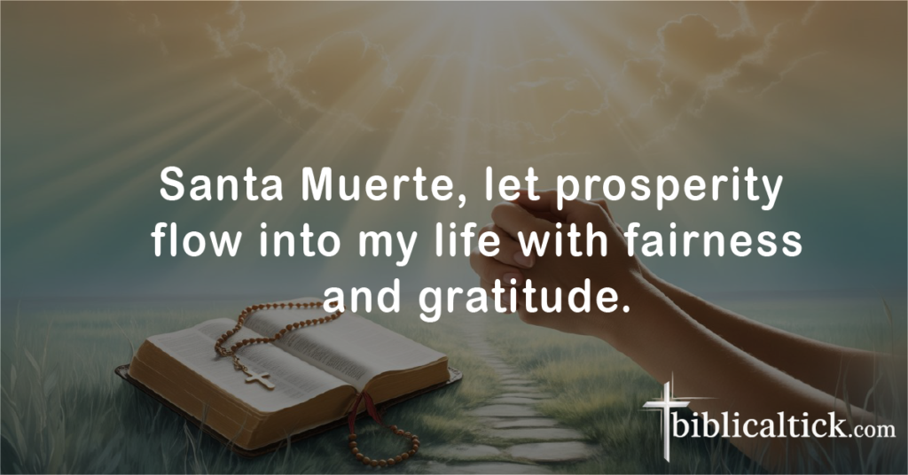 Prayers for Santa Muerte (Holy Death)
Prayer: Santa Muerte, let prosperity flow into my life with fairness and gratitude.
