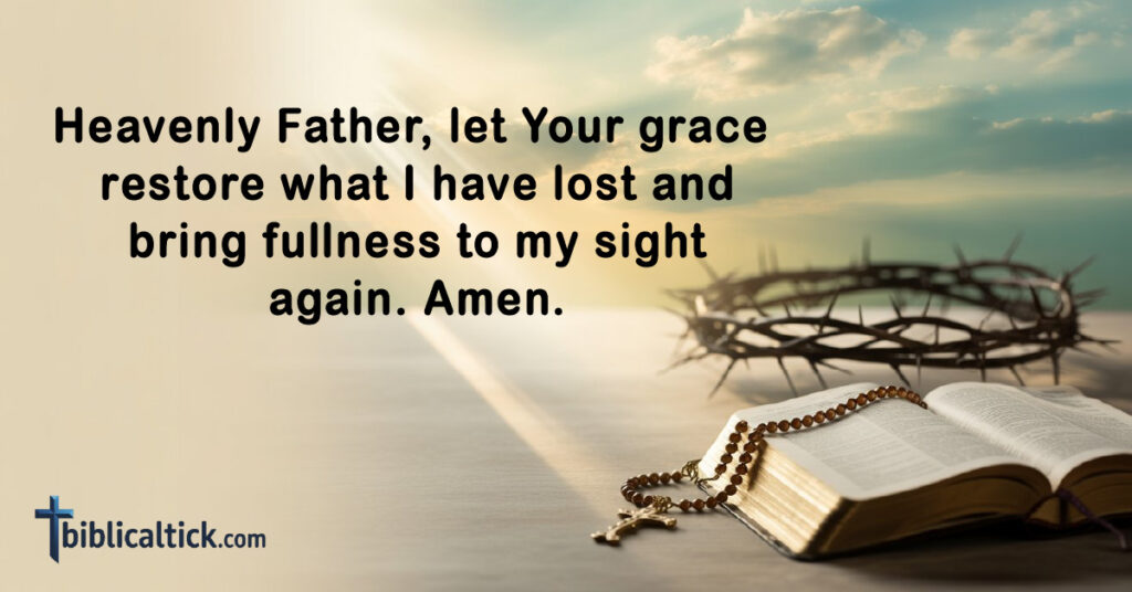 Prayers For Eyesight
Heavenly Father, let Your grace restore what I have lost and bring fullness to my sight again. Amen.