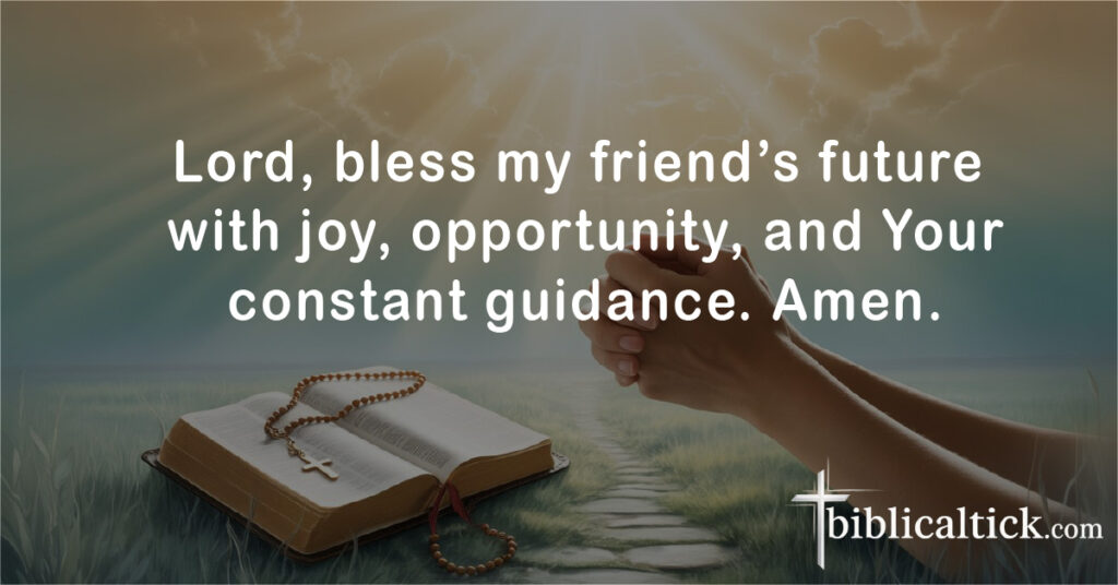Prayers For Saying Goodbye
Lord, bless my friend’s future with joy, opportunity, and Your constant guidance. Amen.