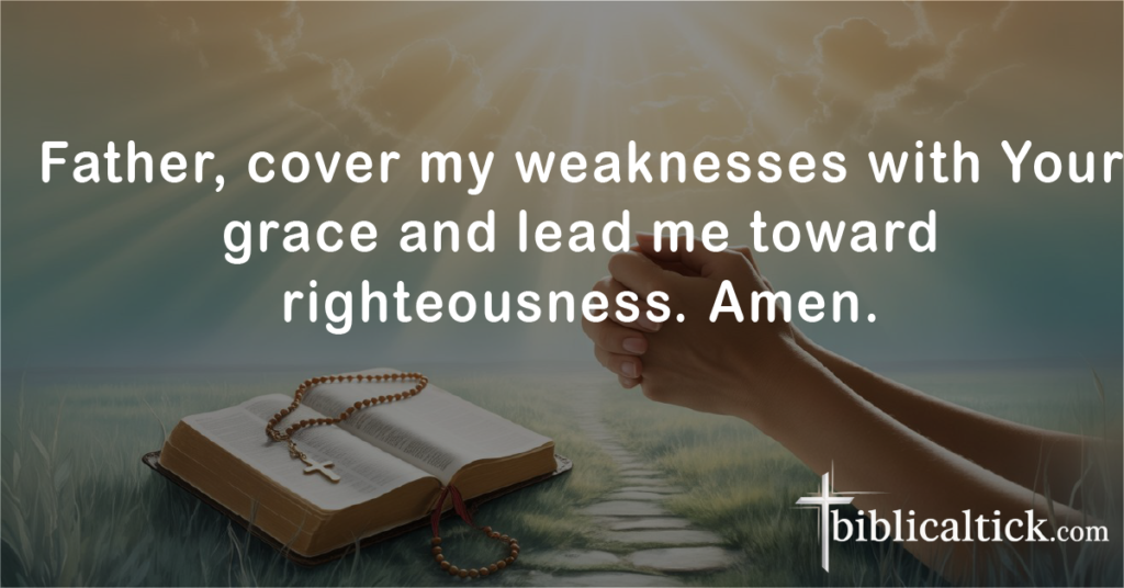 Prayers For Lust
Father, cover my weaknesses with Your grace and lead me toward righteousness. Amen.